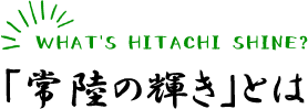 WHAT'S HITACHI SHINE?「常陸の輝き」とは